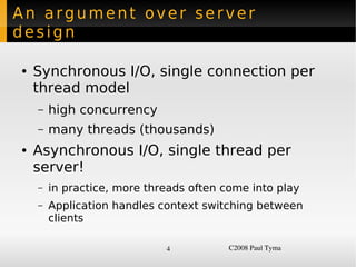 An argument over server
design

    ●   Synchronous I/O, single connection per
        thread model
        –   high concurrency
        –   many threads (thousands)
    ●   Asynchronous I/O, single thread per
        server!
        –   in practice, more threads often come into play
        –   Application handles context switching between
            clients

                                 4           C2008 Paul Tyma
 