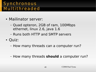 Synchronous
Multithreaded

    ●   Mailinator server:
        –   Quad opteron, 2GB of ram, 100Mbps
            ethernet, linux 2.6, java 1.6
        –   Runs both HTTP and SMTP servers
    ●   Quiz:
        –   How many threads can a computer run?


        –   How many threads should a computer run?

                             40      C2008 Paul Tyma
 