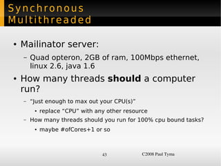 Synchronous
Multithreaded

    ●   Mailinator server:
        –   Quad opteron, 2GB of ram, 100Mbps ethernet,
            linux 2.6, java 1.6
    ●   How many threads should a computer
        run?
        –   “Just enough to max out your CPU(s)”
             ●   replace “CPU” with any other resource
        –   How many threads should you run for 100% cpu bound tasks?
             ●   maybe #ofCores+1 or so



                                      43            C2008 Paul Tyma
 