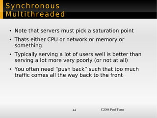 Synchronous
Multithreaded

    ●   Note that servers must pick a saturation point
    ●   Thats either CPU or network or memory or
        something
    ●   Typically serving a lot of users well is better than
        serving a lot more very poorly (or not at all)
    ●   You often need “push back” such that too much
        traffic comes all the way back to the front




                               44          C2008 Paul Tyma
 
