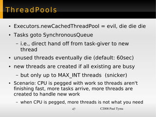 ThreadPools

    ●   Executors.newCachedThreadPool = evil, die die die
    ●   Tasks goto SynchronousQueue
        –   i.e., direct hand off from task-giver to new
            thread
    ●   unused threads eventually die (default: 60sec)
    ●   new threads are created if all existing are busy
        –   but only up to MAX_INT threads (snicker)
    ●   Scenario: CPU is pegged with work so threads aren't
        finishing fast, more tasks arrive, more threads are
        created to handle new work
        –   when CPU is pegged, more threads is not what you need
                                  47          C2008 Paul Tyma
 