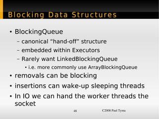 Blocking Data Structures

    ●   BlockingQueue
        –   canonical “hand-off” structure
        –   embedded within Executors
        –   Rarely want LinkedBlockingQueue
             ●   i.e. more commonly use ArrayBlockingQueue
    ●   removals can be blocking
    ●   insertions can wake-up sleeping threads
    ●   In IO we can hand the worker threads the
        socket
                                  48        C2008 Paul Tyma
 