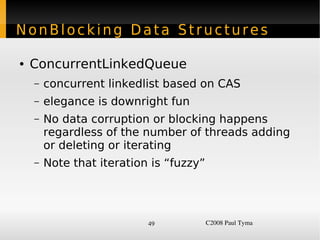 NonBlocking Data Structures

    ●   ConcurrentLinkedQueue
        –   concurrent linkedlist based on CAS
        –   elegance is downright fun
        –   No data corruption or blocking happens
            regardless of the number of threads adding
            or deleting or iterating
        –   Note that iteration is “fuzzy”




                               49            C2008 Paul Tyma
 