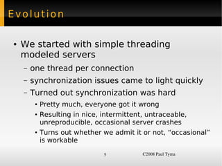 Evolution

    ●   We started with simple threading
        modeled servers
        –   one thread per connection
        –   synchronization issues came to light quickly
        –   Turned out synchronization was hard
             ●   Pretty much, everyone got it wrong
             ●   Resulting in nice, intermittent, untraceable,
                 unreproducible, occasional server crashes
             ●   Turns out whether we admit it or not, “occasional”
                 is workable

                                    5           C2008 Paul Tyma
 