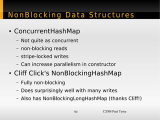 NonBlocking Data Structures

    ●   ConcurrentHashMap
        –   Not quite as concurrent
        –   non-blocking reads
        –   stripe-locked writes
        –   Can increase parallelism in constructor
    ●   Cliff Click's NonBlockingHashMap
        –   Fully non-blocking
        –   Does surprisingly well with many writes
        –   Also has NonBlockingLongHashMap (thanks Cliff!)

                                   50        C2008 Paul Tyma
 