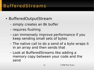 BufferedStreams

    ●   BufferedOutputStream
        –   simply creates an 8k buffer
        –   requires flushing
        –   can immensely improve performance if you
            keep sending small sets of bytes
        –   The native call to do a send of a byte wraps it
            in an array and then sends that
        –   Look at BufferedStreams like adding a
            memory copy between your code and the
            send
                                51        C2008 Paul Tyma
 
