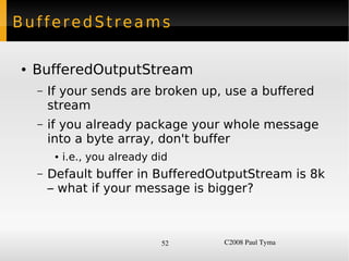 BufferedStreams

    ●   BufferedOutputStream
        –   If your sends are broken up, use a buffered
            stream
        –   if you already package your whole message
            into a byte array, don't buffer
             ●   i.e., you already did
        –   Default buffer in BufferedOutputStream is 8k
            – what if your message is bigger?



                                    52   C2008 Paul Tyma
 