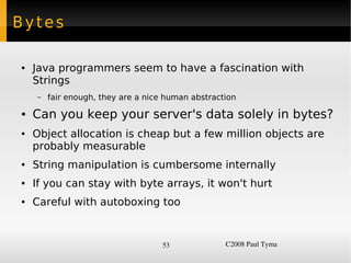 Bytes

    ●   Java programmers seem to have a fascination with
        Strings
        –   fair enough, they are a nice human abstraction
    ●   Can you keep your server's data solely in bytes?
    ●   Object allocation is cheap but a few million objects are
        probably measurable
    ●   String manipulation is cumbersome internally
    ●   If you can stay with byte arrays, it won't hurt
    ●   Careful with autoboxing too


                                        53             C2008 Paul Tyma
 