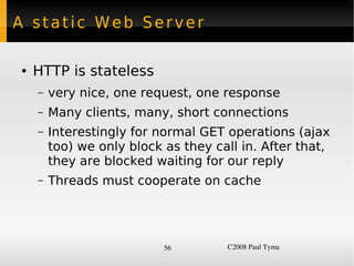 A static Web Server

    ●   HTTP is stateless
        –   very nice, one request, one response
        –   Many clients, many, short connections
        –   Interestingly for normal GET operations (ajax
            too) we only block as they call in. After that,
            they are blocked waiting for our reply
        –   Threads must cooperate on cache




                               56        C2008 Paul Tyma
 