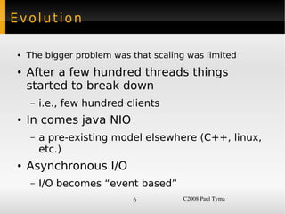 Evolution

    ●   The bigger problem was that scaling was limited
    ●   After a few hundred threads things
        started to break down
        –   i.e., few hundred clients
    ●   In comes java NIO
        –   a pre-existing model elsewhere (C++, linux,
            etc.)
    ●   Asynchronous I/O
        –   I/O becomes “event based”
                               6           C2008 Paul Tyma
 