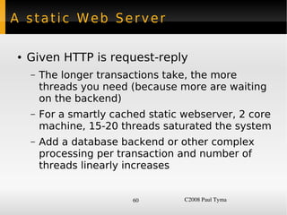 A static Web Server

    ●   Given HTTP is request-reply
        –   The longer transactions take, the more
            threads you need (because more are waiting
            on the backend)
        –   For a smartly cached static webserver, 2 core
            machine, 15-20 threads saturated the system
        –   Add a database backend or other complex
            processing per transaction and number of
            threads linearly increases


                              60        C2008 Paul Tyma
 