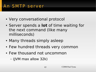 An SMTP server

    ●   Very conversational protocol
    ●   Server spends a lot of time waiting for
        the next command (like many
        milliseconds)
    ●   Many threads simply asleep
    ●   Few hundred threads very common
    ●   Few thousand not uncommon
        –   (JVM max allow 32k)

                             62    C2008 Paul Tyma
 