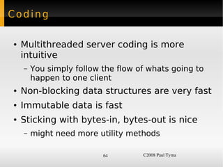 Coding

    ●   Multithreaded server coding is more
        intuitive
        –   You simply follow the flow of whats going to
            happen to one client
    ●   Non-blocking data structures are very fast
    ●   Immutable data is fast
    ●   Sticking with bytes-in, bytes-out is nice
        –   might need more utility methods

                              64        C2008 Paul Tyma
 
