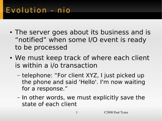 Evolution - nio

    ●   The server goes about its business and is
        “notified” when some I/O event is ready
        to be processed
    ●   We must keep track of where each client
        is within a i/o transaction
        –   telephone: “For client XYZ, I just picked up
            the phone and said 'Hello'. I'm now waiting
            for a response.”
        –   In other words, we must explicitly save the
            state of each client
                               7         C2008 Paul Tyma
 