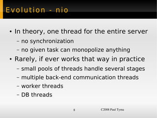 Evolution - nio

    ●   In theory, one thread for the entire server
        –   no synchronization
        –   no given task can monopolize anything
    ●   Rarely, if ever works that way in practice
        –   small pools of threads handle several stages
        –   multiple back-end communication threads
        –   worker threads
        –   DB threads

                              8         C2008 Paul Tyma
 