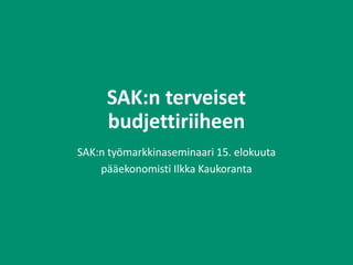 SAK:n terveiset
budjettiriiheen
SAK:n työmarkkinaseminaari 15. elokuuta
pääekonomisti Ilkka Kaukoranta
 