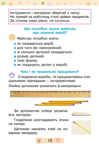10
Інструменти і матеріали зберігай у папці.
Не тримай на робочому столі зайвих предметів.
За столом сиди рівно, не сутулься.
Що потрібно знати майстру
про кожний виріб?
	 Майстру потрібно знати:
як називається виріб;
для чого він призначений;
зі скількох деталей складається;
розмір деталей;
їхню форму;
як поєднують деталі у виробі.
Чим і як правильно працювати?
	  Створюючи вироби, ти працюватимеш спе-
ціальними приладами – інструментами.
Лінійка допоможе розмічати й вимірювати.
За допомогою олівця розміча-
ють матеріал.
Гладиˆлкою розгладжують згини
на папері.
Щіточкою наносять клей на по-
верхню матеріалу.
 