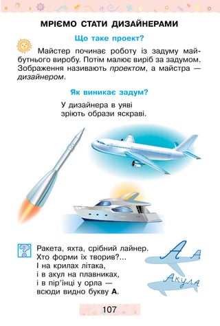 107
Мріємо стати дизайнерами
Що таке проект?
	  Майстер починає роботу із задуму май­
бутнього виробу. Потім малює виріб за ­задумом.
Зображення називають проектом, а ­майстра —
дизайнером.
Як виникає задум?
У дизайнера в уяві
зріють образи яскраві.
Ракета, яхта, срібний лайнер.
Хто форми їх творив?...
І на крилах літака,
і в акул на плавниках,
і в пір’їнці у орла —
всюди видно букву А.
 