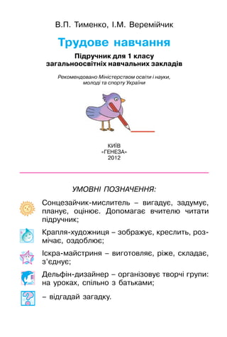 Трудове навчання
В.П. Тименко, І.М. Веремійчик
КИЇВ
«ГЕНЕЗА»
2012
Підручник для 1 класу
загальноосвітніх навчальних закладів
Рекомендовано Міністерством освіти і науки,
молоді та спорту України
Сонцезайчик-мислитель – вигадує, задумує,
планує, оцінює. Допомагає вчителю читати
підручник;
Крапля-художниця – зображує, креслить, роз-
мічає, оздоблює;
Іскра-майстриня – виготовляє, ріже, складає,
з’єднує;
Дельфін-дизайнер – організовує творчі групи:
на уроках, спільно з батьками;
– відгадай загадку.
Умовні позначення:
 