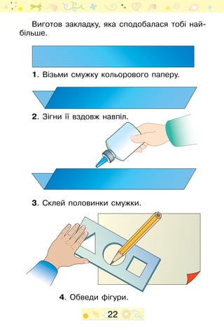 22
Виготов закладку, яка сподобалася тобі най-
більше.
1. Візьми смужку кольорового паперу.
2. Зігни її вздовж навпіл.
3. Склей половинки смужки.
4. Обведи фігури.
 