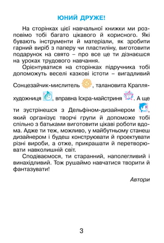 3
Юний друже!
На сторінках цієї навчальної книжки ми роз-
повімо тобі багато цікавого й корисного. Які
­бувають інструменти й матеріали, як зробити
гарний виріб з паперу чи пластиліну, виготовити
подарунок на свято – про все це ти дізнаєшся
на уроках трудового навчання.
Орієнтуватися на сторінках підручника тобі
допоможуть веселі казкові істоти – вигадливий
Сонцезайчик-мислитель , талановита Крапля-
худож­ниця , вправна Іскра-майстриня . А ще
ти зу­стрі­нешся з Дельфіном-дизайнером ,
який організує творчі групи й допоможе тобі
спільно з батьками виготовити цікаві роботи вдо-
ма. Адже ти теж, можливо, у майбутньому ­станеш
дизайнером і будеш конструювати й проектувати
різні вироби, а отже, прикрашати й перетворю-
вати навколишній світ.
Сподіваємося, ти старанний, наполегливий і
винахідливий. Тож рушаймо навчатися творити й
фантазувати!
Автори
 