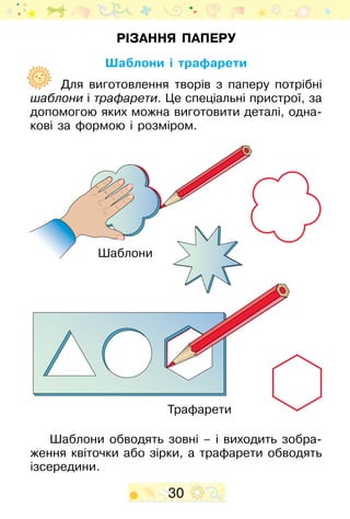 30
Різання паперу
Шаблони і трафарети
Для виготовлення творів з паперу потрібні
шаблони і трафарети. Це спеціальні пристрої, за
допомогою яких можна виготовити деталі, одна-
кові за формою і розміром.
Шаблони обводять зовні – і виходить зобра-
ження квіточки або зірки, а трафарети обводять
ізсередини.
Шаблони
Трафарети
 