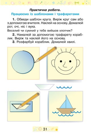 31
Практична робота.
Працюємо із шаблонами і трафаретами
1. Обведи шаблон круга. Виріж круг сам або
з допомогою вчителя. Наклей на основу. Домалюй
рот, очі, ніс і вуха.
Веселий чи сумний у тебе вийшов хлопчик?
2. Намалюй за допомогою трафарету кораб­
лик. Виріж та наклей його на основу.
3. Розфарбуй кораблик. Домалюй хвилі.
 