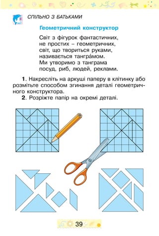 39
Спільно з батьками
Геометричний конструктор
Світ з фігурок фантастичних,
не простих – геометричних,
світ, що твориться руками,
називається танграˆмом.
Ми утворимо з танграма
посуд, риб, людей, реклами.
1. Накресліть на аркуші паперу в клітинку або
розмітьте способом згинання деталі геометрич-
ного конструктора.
2. Розріжте папір на окремі деталі.
 