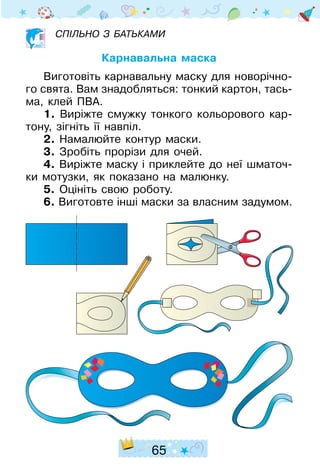 65
Спільно з батьками
Карнавальна маска
Виготовіть карнавальну маску для новорічно-
го свята. Вам знадобляться: тонкий картон, тась-
ма, клей ПВА.
1. Виріжте смужку тонкого кольорового кар-
тону, зігніть її навпіл.
2. Намалюйте контур маски.
3. Зробіть прорізи для очей.
4. Виріжте маску і приклейте до неї шматоч-
ки мотузки, як показано на малюнку.
5. Оцініть свою роботу.
6. Виготовте інші маски за власним задумом.
 