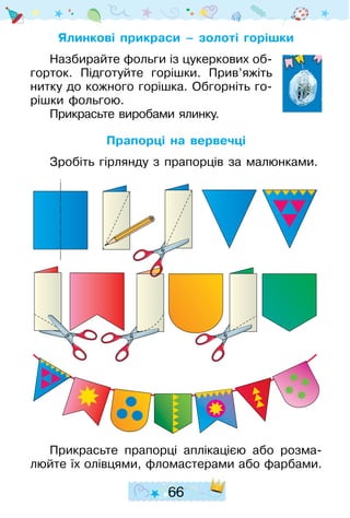 66
Ялинкові прикраси – золоті горішки
Назбирайте фольги із цукеркових об-
горток. Підготуйте горішки. Прив’яжіть
нитку до кожного горішка. Обгорніть го-
рішки фольгою.
Прикрасьте виробами ялинку.
Прапорці на вервечці
Зробіть гірлянду з прапорців за малюнками.
Прикрасьте прапорці аплікацією або розма-
люйте їх олівцями, фломастерами або фарбами.
 