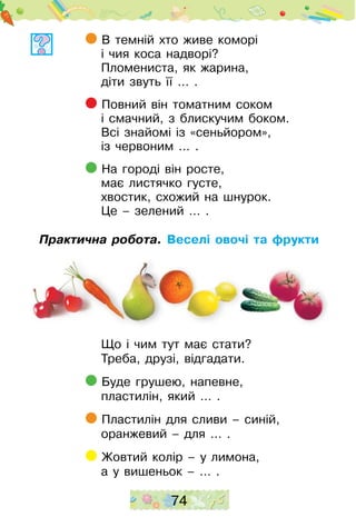 74
В темній хто живе коморі
і чия коса надворі?
Пломениста, як жарина,
діти звуть її … .
Повний він томатним соком
і смачний, з блискучим боком.
Всі знайомі із «сеньйором»,
із червоним … .
На городі він росте,
має листячко густе,
хвостик, схожий на шнурок.
Це – зелений … .
Практична робота. Веселі овочі та фрукти
Що і чим тут має стати?
Треба, друзі, відгадати.
Буде грушею, напевне,
пластилін, який … . 	
Пластилін для сливи – синій,
оранжевий – для … .
Жовтий колір – у лимона,
а у вишеньок – … .
 