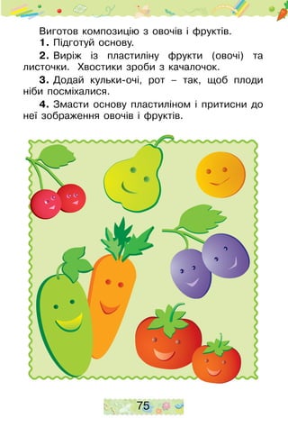 75
Виготов композицію з овочів і фруктів.
1.	Підготуй основу.
2.	Виріж із пластиліну фрукти (овочі) та
листоч­ки. Хвостики зроби з качалочок.
3.	Додай кульки-очі, рот – так, щоб плоди
ніби посміхалися.
4.	Змасти основу пластиліном і притисни до
неї зображення овочів і фруктів.
 