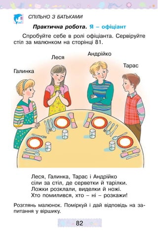 82
Спільно з батьками
Практична робота. Я – офіціант
Спробуйте себе в ролі офіціанта. Сервіруйте
стіл за малюнком на сторінці 81.
Леся, Галинка, Тарас і Андрійко
сіли за стіл, де серветки й тарілки.
Ложки розклали, виделки й ножі.
Хто помилився, хто – ні – розкажи!
Розглянь малюнок. Поміркуй і дай відповідь на за-
питання у віршику.
Тарас
Андрійко
Галинка
Леся
 