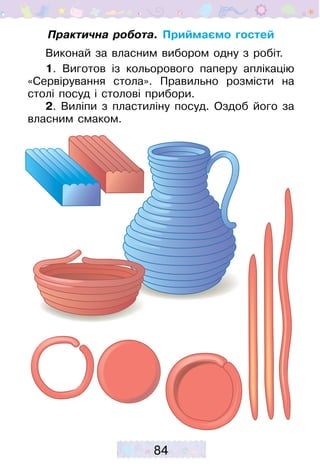 84
Практична робота. Приймаємо гостей
Виконай за власним вибором одну з робіт.
1. Виготов із кольорового паперу аплікацію
«Сервірування стола». Правильно розмісти на
столі посуд і столові прибори.
2. Виліпи з пластиліну посуд. Оздоб його за
власним смаком.
 