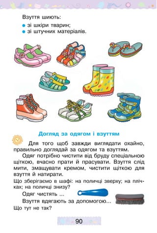 90
Взуття шиють:
зі шкіри тварин;
зі штучних матеріалів.
Догляд за одягом і взуттям
	   Для того щоб завжди виглядати охайно,
правильно доглядай за одягом та взуттям.
Одяг потрібно чистити від бруду спеціальною
щіткою, вчасно прати й прасувати. Взуття слід
мити, змащувати кремом, чистити щіткою для
взуття й натирати.
Що зберігаємо в шафі: на поличці зверху; на пліч-
ках; на ­поличці знизу?
Одяг чистять …
Взуття вдягають за допомогою…
Що тут не так?
 