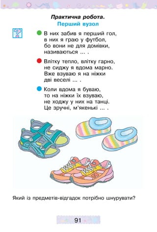 91
Практична робота.
Перший вузол
В них забив я перший гол,
в них я граю у футбол,
бо вони не для домівки,
називаються ... .
Влітку тепло, влітку гарно,
не сиджу я вдома марно.
Вже взуваю я на ніжки
дві веселі ... .
Коли вдома я буваю,
то на ніжки їх взуваю,
не ходжу у них на танці.
Це зручні, м’якенькі ... .
Який із предметів-відгадок потрібно шнурувати?
 