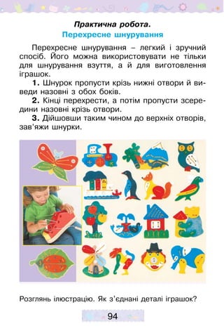94
Практична робота.
Перехресне шнурування
Перехресне шнурування – легкий і зручний
спосіб. Його можна використовувати не тільки
для шнурування взуття, а й для виготовлення
іграшок.
1. Шнурок пропусти крізь нижні отвори й ви-
веди назовні з обох боків.
2. Кінці перехрести, а потім пропусти зсере-
дини назовні крізь отвори.
3. Дійшовши таким чином до верхніх отворів,
зав’яжи шнурки.
Розглянь ілюстрацію. Як з’єднані деталі іграшок?
 