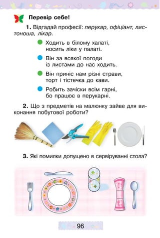 96
Перевір себе!
1. Відгадай професії: перукар, офіціант, лис­
тоноша, лікар.
	 Ходить в білому халаті,
	 носить ліки у палаті.
	 Він за всякої погоди
	 із листами до нас ходить.
	 Він приніс нам різні страви,
	 торт і тістечка до кави.
	 Робить зачіски всім гарні,
	 бо працює в перукарні.
2. Що з предметів на малюнку зайве для ви-
конання побутової роботи?
3. Які помилки допущено в сервіруванні стола?
 