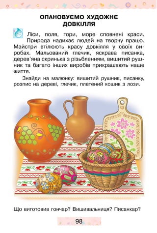 98
Опановуємо художнє
довкілля
	 Ліси, поля, гори, море сповнені краси.
Природа надихає людей на творчу працю.
Майстри втілюють красу довкілля у своїх ви­
робах. Мальований глечик, яскрава писанка,
дерев’яна скринька з різьбленням, вишитий руш-
ник та багато інших виробів прикрашають наше
життя.
Знайди на малюнку: вишитий рушник, писанку,
розпис на дереві, глечик, плетений кошик з лози.
Що виготовив гончар? Вишивальниця? Писанкар?
 