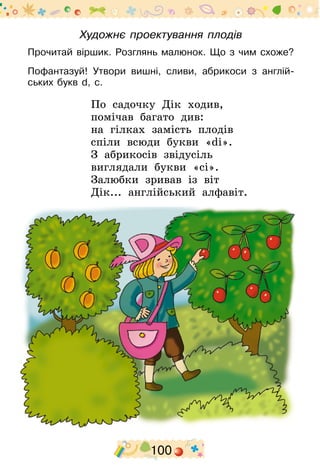 100
Художнє проектування плодів
Прочитай віршик. Розглянь малюнок. Що з чим схоже?
Пофантазуй! Утвори вишні, сливи, абрикоси з англій-
ських букв d, с.
По садочку Дік ходив,
помічав багато див:
на гілках замість плодів
спіли всюди букви «dі».
З абрикосів звідусіль
виглядали букви «cі».
Залюбки зривав із віт
Дік... англійський алфавіт.
 