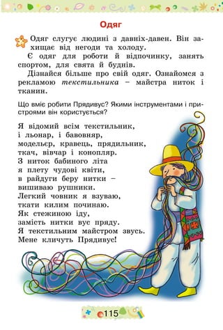 115
Одяг
	Одяг слугує людині з давніх-давен. Він за-
хищає від негоди та холоду.
Є одяг для роботи й відпочинку, занять
спортом, для свята й буднів.
Дізнайся більше про свій одяг. Ознайомся з
рекламою текстильника – майстра ниток і
тканин.
Що вміє робити Прядивус? Якими інструментами і при-
строями він користується?
Я відомий всім текстильник,
і льонар, і бавовняр,
модельєр, кравець, прядильник,
ткач, вівчар і конопляр.
З ниток бабиного літа
я плету чудові квіти,
в райдуги беру нитки –
вишиваю рушники.
Легкий човник я взуваю,
ткати килим починаю.
Як стежиною іду,
замість нитки вус пряду.
Я текстильним майстром звусь.
Мене кличуть Прядивус!
 