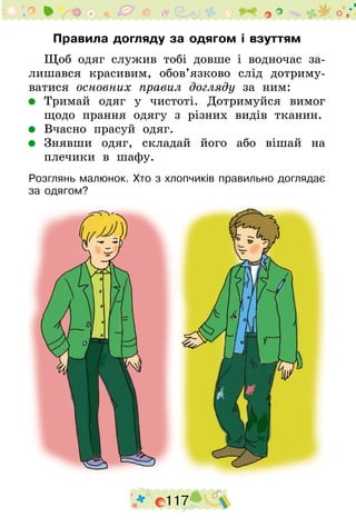 117
Правила догляду за одягом і взуттям
Щоб одяг служив тобі довше і водночас за­
лишався красивим, обов’язково слід дотриму-
ватися ос­нов­них правил догляду за ним:
	 Тримай одяг у чистоті. Дотримуйся вимог
щодо прання одягу з різних видів тканин.
	 Вчасно прасуй одяг.
	 Знявши одяг, складай його або вішай на
плечики в шафу.
Розглянь малюнок. Хто з хлопчиків правильно доглядає
за одягом?
 