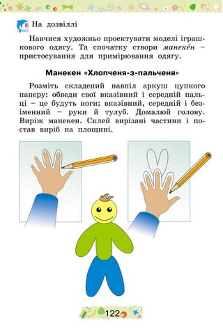 122
	На дозвіллі
Навчися художньо проектувати моделі іграш-
кового одягу. Та спочатку створи манекен –
пристосування для примірювання одягу.
Манекен «Хлопченя-з-пальченя»
Розміть складений навпіл аркуш цупкого
паперу: обведи свої вказівний і середній паль-
ці – це будуть ноги; вказівний, середній і без-
іменний – руки й тулуб. Домалюй голову.
Виріж манекен. Склей вирізані частини і по-
став виріб на площині.
 