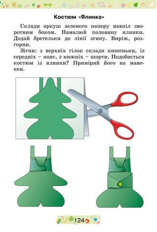 124
Костюм «Ялинка»
Склади аркуш зеленого паперу навпіл зво-
ротним боком. Намалюй половину ялинки.
Додай бретельки до лінії згину. Виріж, роз-
горни.
Зігни: з верхніх гілок склади кишеньки, із
середніх – пояс, з нижніх – шорти. Подобається
костюм із ялинки? Приміряй його на мане-
кен.
 