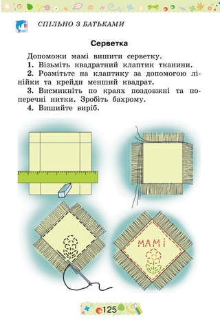 125
СПІЛЬНО З БАТЬКАМИ
Серветка
Допоможи мамі вишити серветку.
1.  Візьміть квадратний клаптик тканини.
2.  Розмітьте на клаптику за допомогою лі-
нійки та крейди менший квадрат.
3.  Висмикніть по краях поздовжні та по-
перечні нитки. Зробіть бахрому.
4.  Вишийте виріб.
 