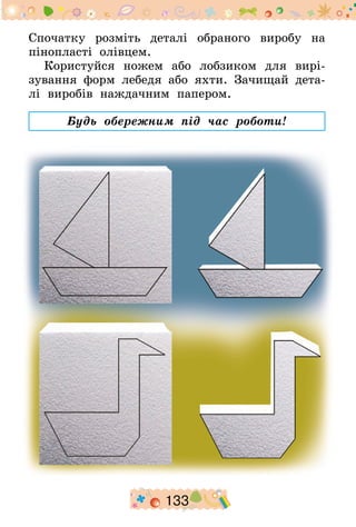 133
Спочатку розміть деталі обраного виробу на
пінопласті олівцем.
Користуйся ножем або лобзиком для вирі-
зування форм лебедя або яхти. Зачищай дета-
лі виробів наждачним папером.
Будь обережним під час роботи!
 