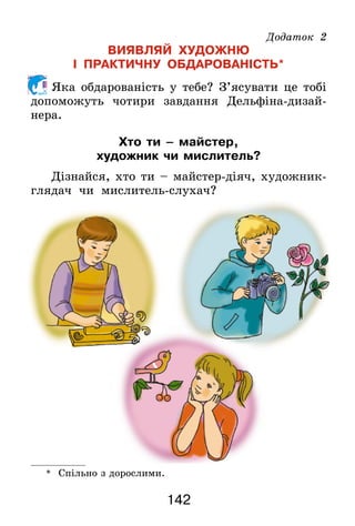 142
Додаток 2
ВИЯВЛЯЙ ХУДОЖНЮ
І ПРАКТИЧНУ ОБДАРОВАНІСТЬ*
Яка обдарованість у тебе? З’ясувати це тобі
допоможуть чотири завдання Дельфіна-дизай­
нера.
Хто ти – майстер,
художник чи мислитель?
Дізнайся, хто ти – майстер-діяч, художник-
глядач чи мислитель-слухач?
*	 Спільно з дорослими.
 