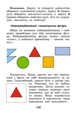 146
Пояснення. Дорогу А (ліворуч) найчастіше
обирають художники-глядачі, дорогу Б (право-
руч) обирають мислителі-слухачі, а дорогу В
(прямо) обирають майстри-діячі. Хто ти: худож­
ник, мислитель чи майстер?
«Найпривабливіша» геометрична фігура
Обери на малюнку найпривабливішу і най-
менш привабливу для тебе геометричну фігу-
ру. Найпривабливішу фігуру познач знаком
«плюс», а найменш привабливу – знаком «мі-
нус».
Трикутник. Лідер, прагне все сам вирішу-
вати і брати на себе відповідальність за ін-
ших. Самолюбивий, прагне бути в центрі ува-
ги. Рішучий, але не любить
заперечень. Легко розуміє го-
ловне, швидко опановує зміст
пояснення, але не вміє слуха-
ти інших. Йому подобається
змагатися й перемагати. Іноді
переоцінює свої можливості.
 