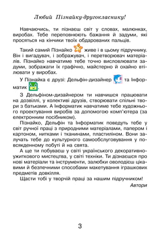3
Любий Пізнайку-другокласнику!
Навчаючись, ти пізнаєш світ у словах, малюнках,
виробах­. Тебе переповнюють бажання й задуми, які
просяться на кінчики твоїх обдарованих пальців.
Такий самий Пізнайко живе і в цьому підручнику.
Він і вигадувач, і зображувач, і перетворювач матеріа-
лів. Пізнайко навчатиме тебе точно висловлювати за-
думи, зображати їх графічно, майстерно й охайно вті-
лювати у виробах.
У Пізнайка є друзі: Дельфін-дизайнер та Інфор­
матик .
З Дельфіном-дизайнером ти навчишся працювати
на дозвіллі, у колективі друзів, створювати спільні тво-
ри з батьками. А Інформатик навчатиме тебе художньо-
го проектування виробів за допомогою комп’ютера (за
електронним посібником).
Пізнайко, Дельфін та Інформатик поведуть тебе у
світ ручної праці з природними матеріалами, папером і
картоном, нитками і тканинами, пластиліном. Вони за-
лучать тебе до культурного самообслуговування у по-
всякденному побуті й на свята.
А ще ти побуваєш у світі українського декоративно-
ужиткового мистецтва, у світі техніки. Ти дізнаєшся про
нові матеріали та інструменти, залюбки оволодієш ціка-
вими й безпечними способами макетування іграшкових
предметів довкілля.
Щасти тобі у творчій праці за нашим підручником!
Автори
 