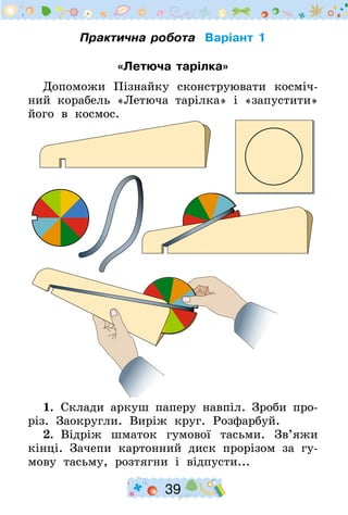 39
Практична робота Варіант 1
«Летюча тарілка»
Допоможи Пізнайку сконструювати косміч-
ний корабель «Летюча тарілка» і «запустити»
його в космос.
1.  Склади аркуш паперу навпіл. Зроби про-
різ. Заокругли. Виріж круг. Розфарбуй.
2.  Відріж шматок гумової тасьми. Зв’яжи
кінці. Зачепи картонний диск прорізом за гу-
мову тасьму, розтягни і відпусти...
 